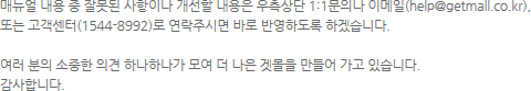 �Ŵ��� ���� �� �߸��� �����̳� ������ ������ ������� 1:1���ǳ� �̸���(help@getmall.co.kr), �Ǵ� ��������(1544-8992)�� �����ֽø� �ٷ� �ݿ��ϵ��� �ϰڽ��ϴ�. �������� ������ �ǰ� �ϳ��ϳ��� �� �� ���� �ٸ��� ����� ���� �ֽ��ϴ�. �����մϴ�.